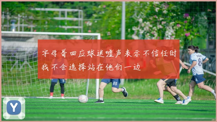 字母哥回应球迷嘘声表示不信任时我不会选择站在他们一边