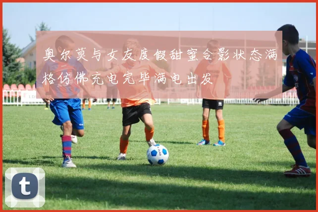 奥尔莫与女友度假甜蜜合影状态满格仿佛充电完毕满电出发