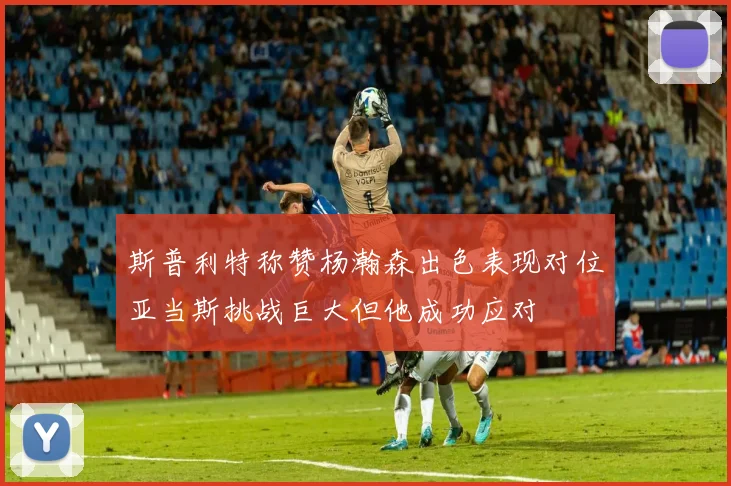 斯普利特称赞杨瀚森出色表现对位亚当斯挑战巨大但他成功应对