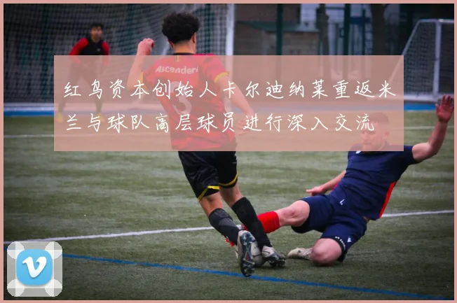 红鸟资本创始人卡尔迪纳莱重返米兰与球队高层球员进行深入交流