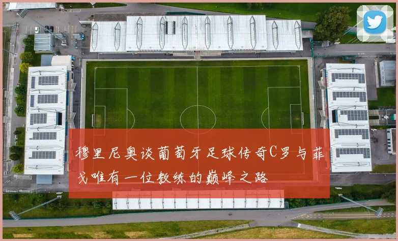 穆里尼奥谈葡萄牙足球传奇C罗与菲戈唯有一位教练的巅峰之路