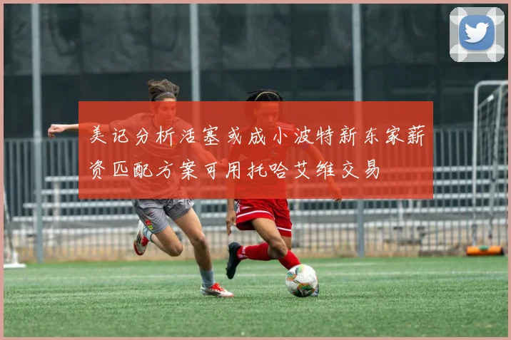 美记分析活塞或成小波特新东家薪资匹配方案可用托哈艾维交易