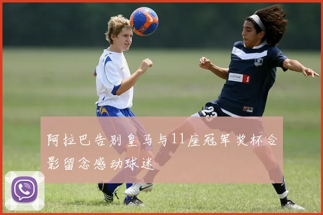 阿拉巴告别皇马与11座冠军奖杯合影留念感动球迷