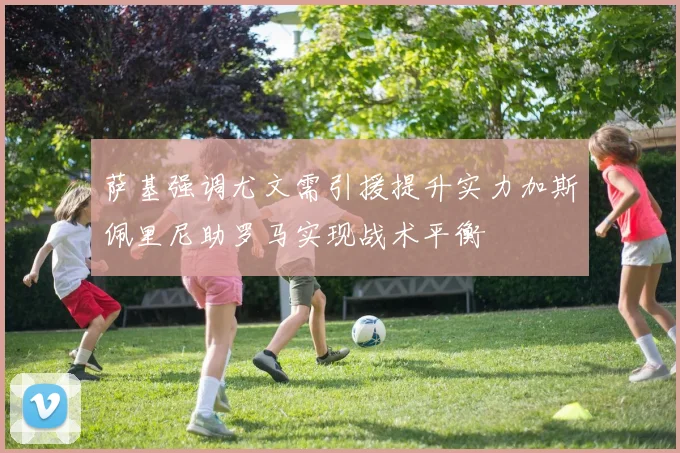 萨基强调尤文需引援提升实力加斯佩里尼助罗马实现战术平衡