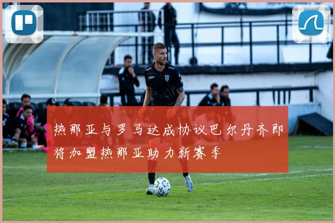 热那亚与罗马达成协议巴尔丹齐即将加盟热那亚助力新赛季