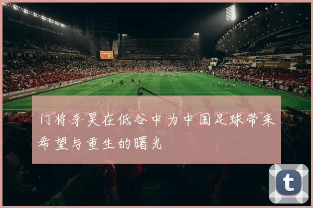 门将李昊在低谷中为中国足球带来希望与重生的曙光