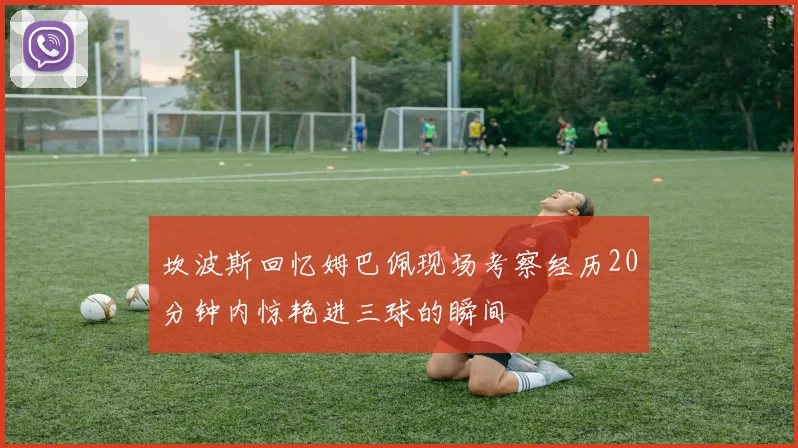 坎波斯回忆姆巴佩现场考察经历20分钟内惊艳进三球的瞬间
