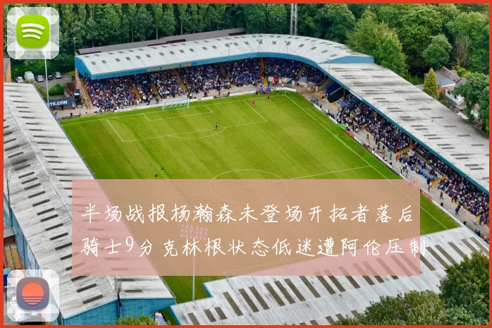 半场战报杨瀚森未登场开拓者落后骑士9分克林根状态低迷遭阿伦压制