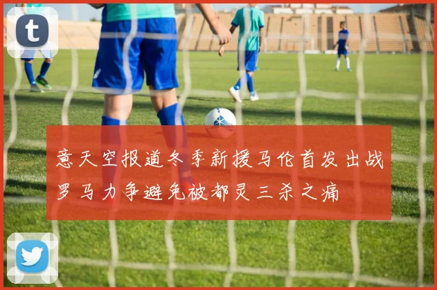 意天空报道冬季新援马伦首发出战罗马力争避免被都灵三杀之痛