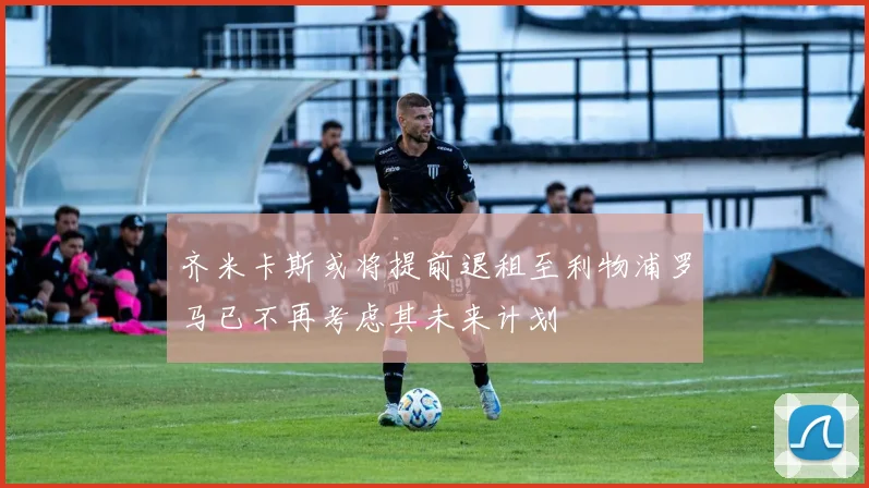齐米卡斯或将提前退租至利物浦罗马已不再考虑其未来计划